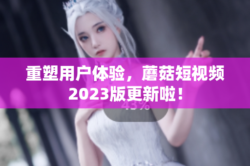 重塑用户体验，蘑菇短视频2023版更新啦！