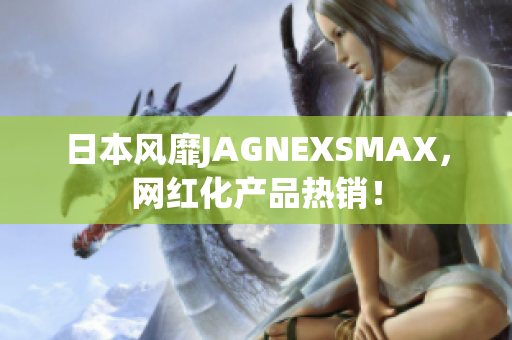 日本风靡JAGNEXSMAX，网红化产品热销！