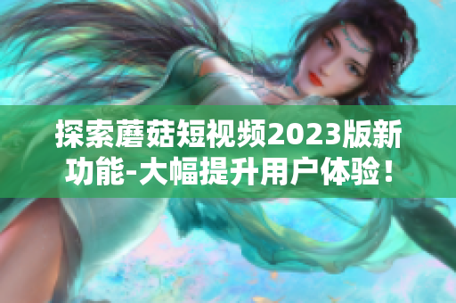 探索蘑菇短视频2023版新功能-大幅提升用户体验！