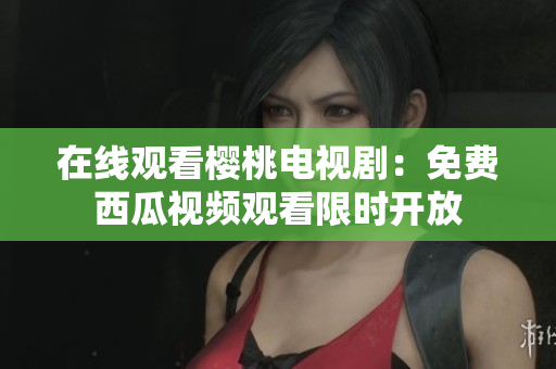 在线观看樱桃电视剧：免费西瓜视频观看限时开放