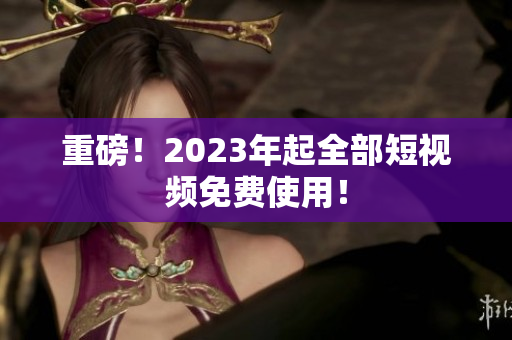 重磅！2023年起全部短视频免费使用！