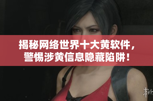 揭秘网络世界十大黄软件，警惕涉黄信息隐藏陷阱！