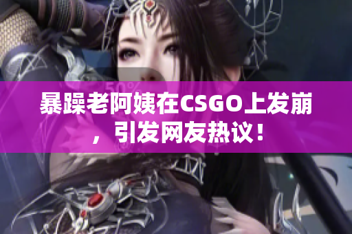 暴躁老阿姨在CSGO上发崩，引发网友热议！