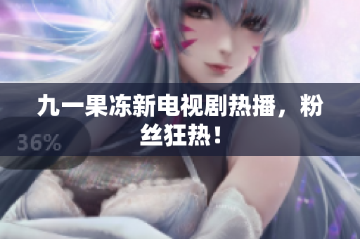 九一果冻新电视剧热播，粉丝狂热！