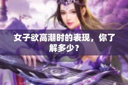 女子欲高潮时的表现，你了解多少？
