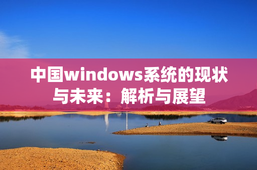中国windows系统的现状与未来：解析与展望