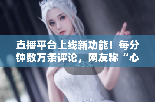 直播平台上线新功能！每分钟数万条评论，网友称“心跳直播”！
