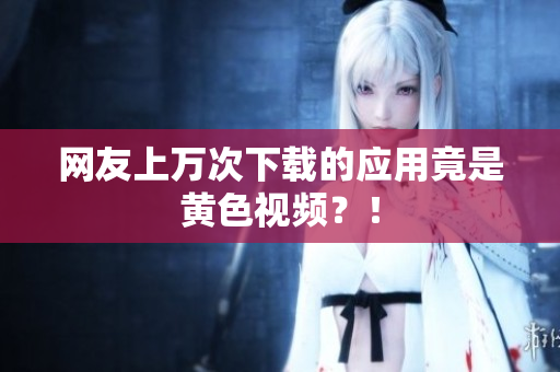 网友上万次下载的应用竟是黄色视频？！