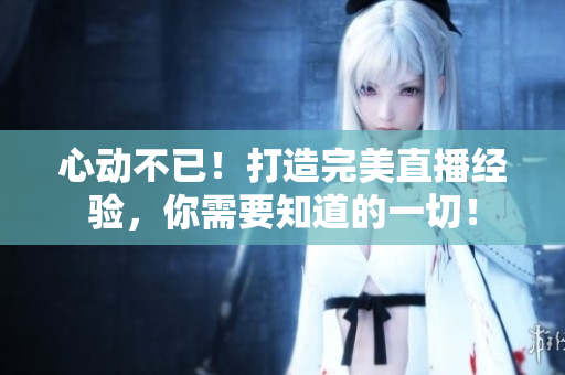 心动不已！打造完美直播经验，你需要知道的一切！