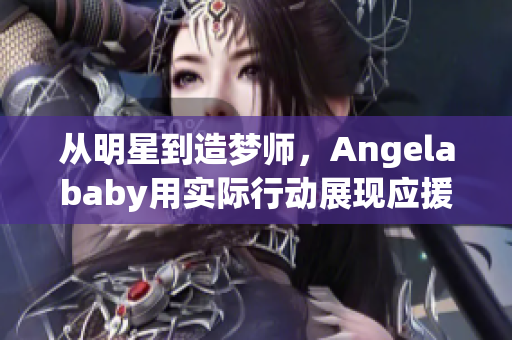 从明星到造梦师，Angelababy用实际行动展现应援之力