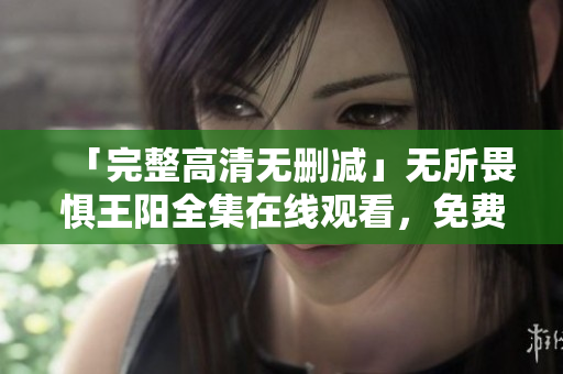 「完整高清无删减」无所畏惧王阳全集在线观看，免费高速播放现已开放！