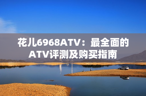 花儿6968ATV：最全面的ATV评测及购买指南
