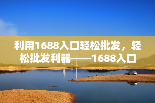 利用1688入口轻松批发，轻松批发利器——1688入口