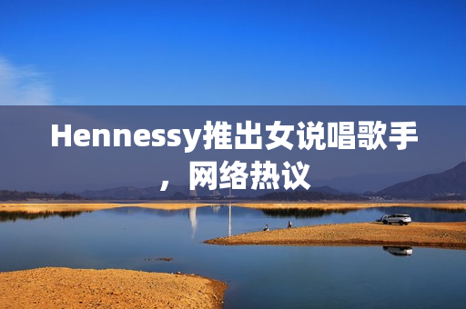 Hennessy推出女说唱歌手，网络热议