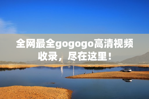 全网最全gogogo高清视频收录，尽在这里！