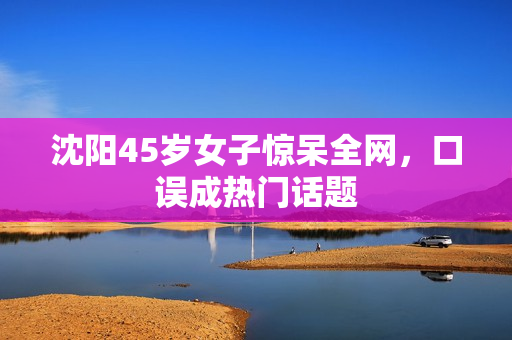 沈阳45岁女子惊呆全网，口误成热门话题