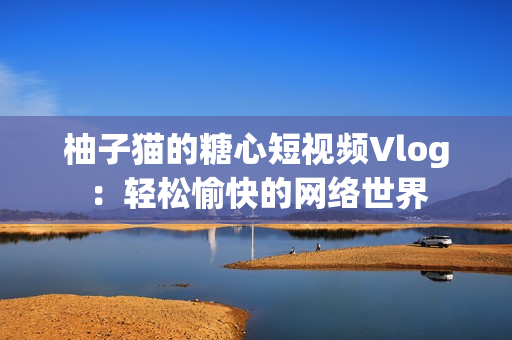 柚子猫的糖心短视频Vlog：轻松愉快的网络世界
