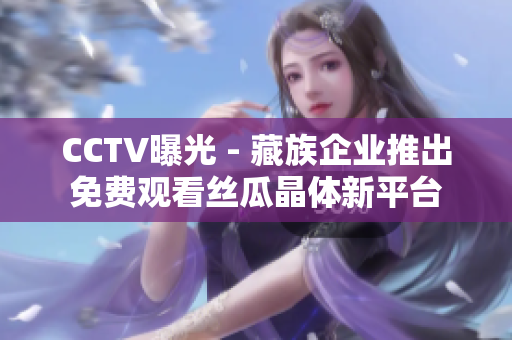 CCTV曝光 - 藏族企业推出免费观看丝瓜晶体新平台