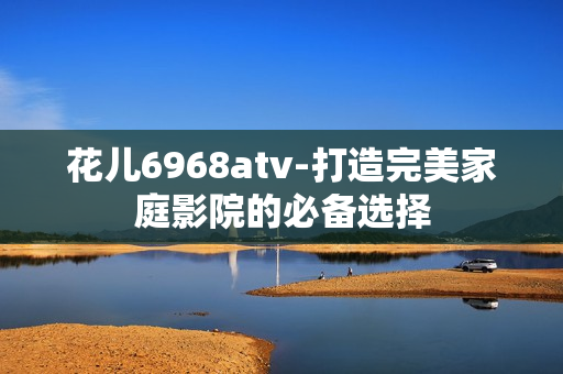 花儿6968atv-打造完美家庭影院的必备选择