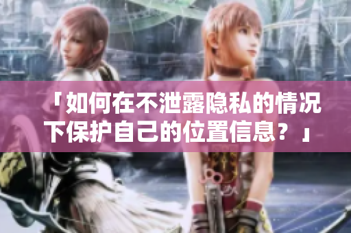 「如何在不泄露隐私的情况下保护自己的位置信息？」