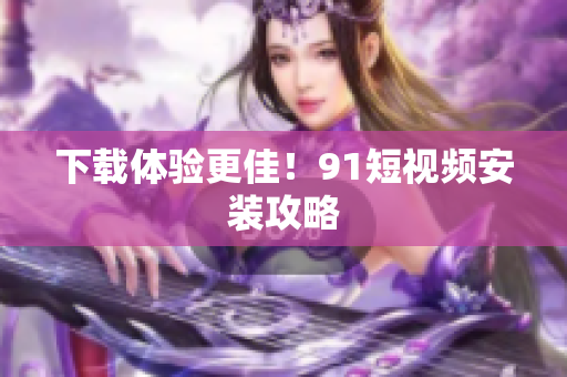 下载体验更佳！91短视频安装攻略