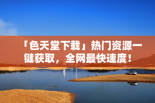「色天堂下载」热门资源一键获取，全网最快速度！