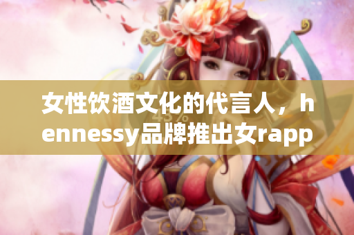 女性饮酒文化的代言人，hennessy品牌推出女rapper限量版酒