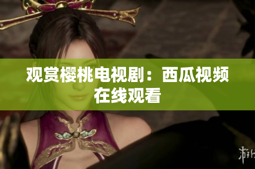 观赏樱桃电视剧：西瓜视频在线观看