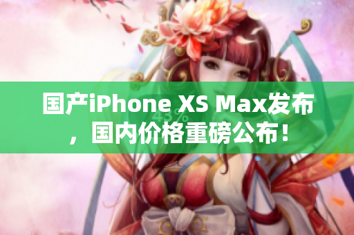 国产iPhone XS Max发布，国内价格重磅公布！