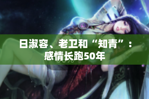 日淑容、老卫和“知青”：感情长跑50年