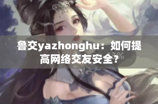鲁交yazhonghu：如何提高网络交友安全？