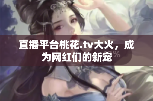直播平台桃花.tv大火，成为网红们的新宠