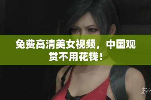 免费高清美女视频，中国观赏不用花钱！