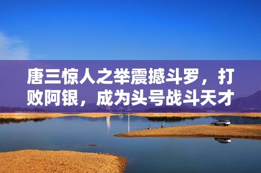 唐三惊人之举震撼斗罗，打败阿银，成为头号战斗天才