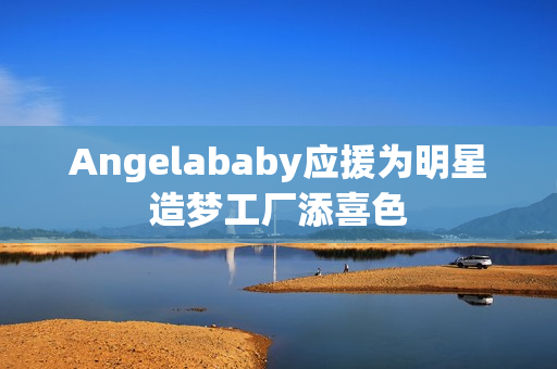 Angelababy应援为明星造梦工厂添喜色