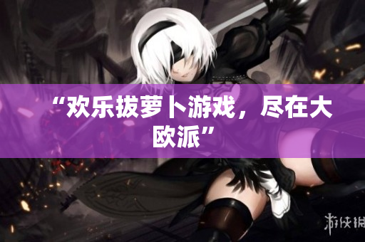 “欢乐拔萝卜游戏，尽在大欧派”