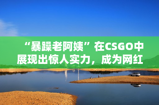 “暴躁老阿姨”在CSGO中展现出惊人实力，成为网红