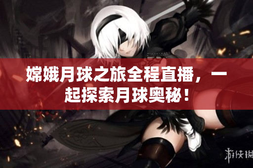 嫦娥月球之旅全程直播，一起探索月球奥秘！