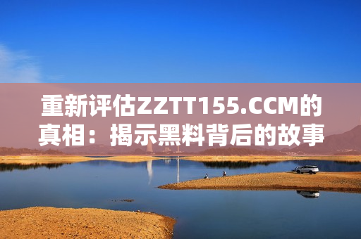 重新评估ZZTT155.CCM的真相：揭示黑料背后的故事