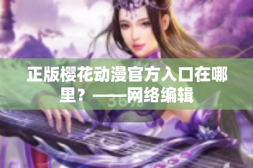 正版樱花动漫官方入口在哪里？——网络编辑