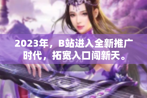 2023年，B站进入全新推广时代，拓宽入口闯新天。