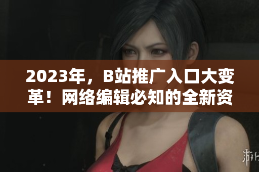2023年，B站推广入口大变革！网络编辑必知的全新资讯
