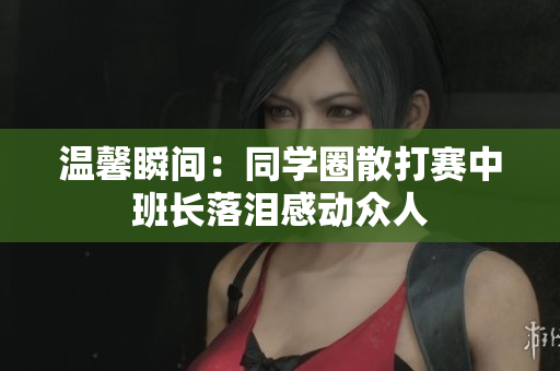 温馨瞬间：同学圈散打赛中班长落泪感动众人