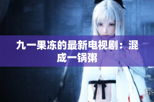 九一果冻的最新电视剧：混成一锅粥