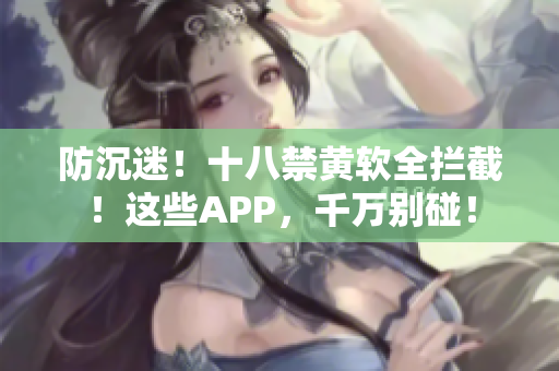 防沉迷！十八禁黄软全拦截！这些APP，千万别碰！