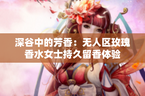 深谷中的芳香：无人区玫瑰香水女士持久留香体验