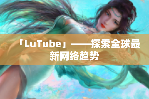 「LuTube」——探索全球最新网络趋势