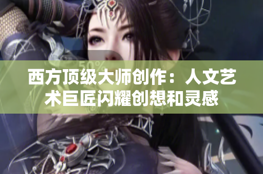 西方顶级大师创作：人文艺术巨匠闪耀创想和灵感