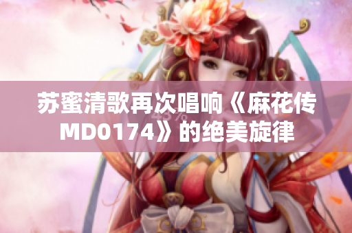 苏蜜清歌再次唱响《麻花传MD0174》的绝美旋律