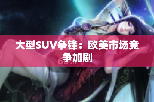 大型SUV争锋：欧美市场竞争加剧